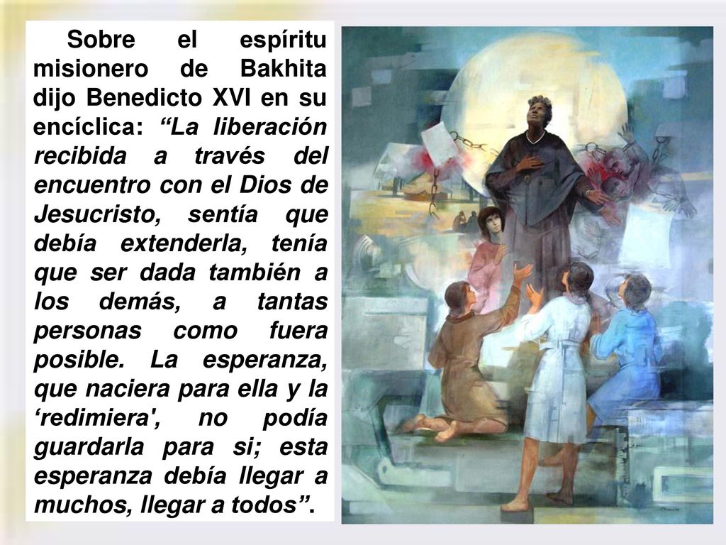 Sobre el espíritu misionero de Bakhita dijo Benedicto XVI en su encíclica: La liberación recibida a través del encuentro con el Dios de Jesucristo, sentía que debía extenderla, tenía que ser dada también a los demás, a tantas personas como fuera posible.