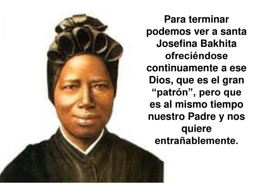 Para terminar podemos ver a santa Josefina Bakhita ofreciéndose continuamente a ese Dios, que es el gran patrón , pero que es al mismo tiempo nuestro Padre y nos quiere entrañablemente.