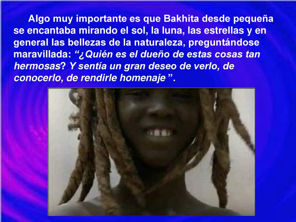 Algo muy importante es que Bakhita desde pequeña se encantaba mirando el sol, la luna, las estrellas y en general las bellezas de la naturaleza, preguntándose maravillada: ¿Quién es el dueño de estas cosas tan hermosas Y sentía un gran deseo de verlo, de conocerlo, de rendirle homenaje .