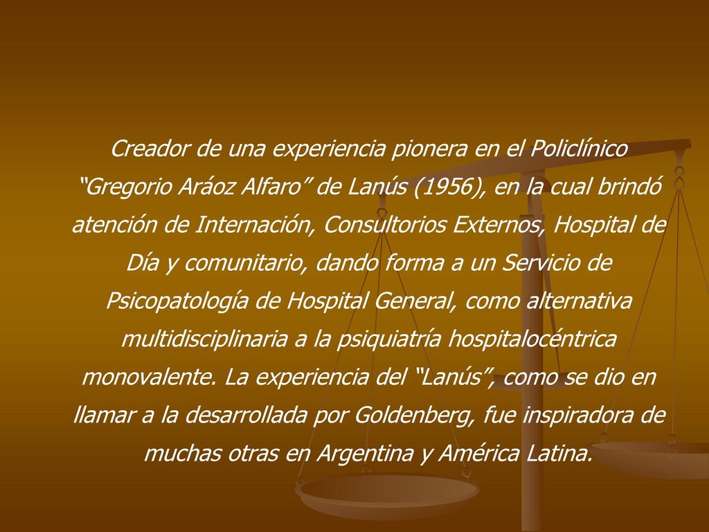 Creador de una experiencia pionera en el Policlínico Gregorio Aráoz Alfaro de Lanús (1956), en la cual brindó atención de Internación, Consultorios Externos, Hospital de Día y comunitario, dando forma a un Servicio de Psicopatología de Hospital General, como alternativa multidisciplinaria a la psiquiatría hospitalocéntrica monovalente.