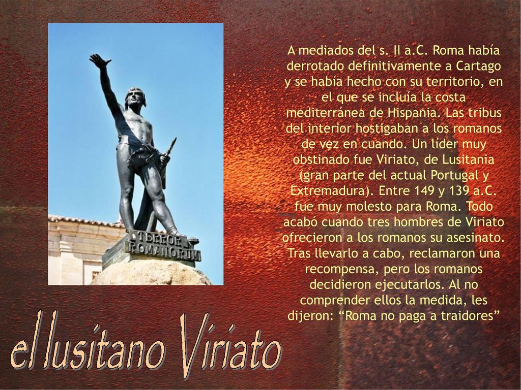 A mediados del s. II a.C. Roma había derrotado definitivamente a Cartago y se había hecho con su territorio, en el que se incluía la costa mediterránea de Hispania. Las tribus del interior hostigaban a los romanos de vez en cuando. Un líder muy obstinado fue Viriato, de Lusitania (gran parte del actual Portugal y Extremadura). Entre 149 y 139 a.C. fue muy molesto para Roma. Todo acabó cuando tres hombres de Viriato ofrecieron a los romanos su asesinato. Tras llevarlo a cabo, reclamaron una recompensa, pero los romanos decidieron ejecutarlos. Al no comprender ellos la medida, les dijeron: Roma no paga a traidores