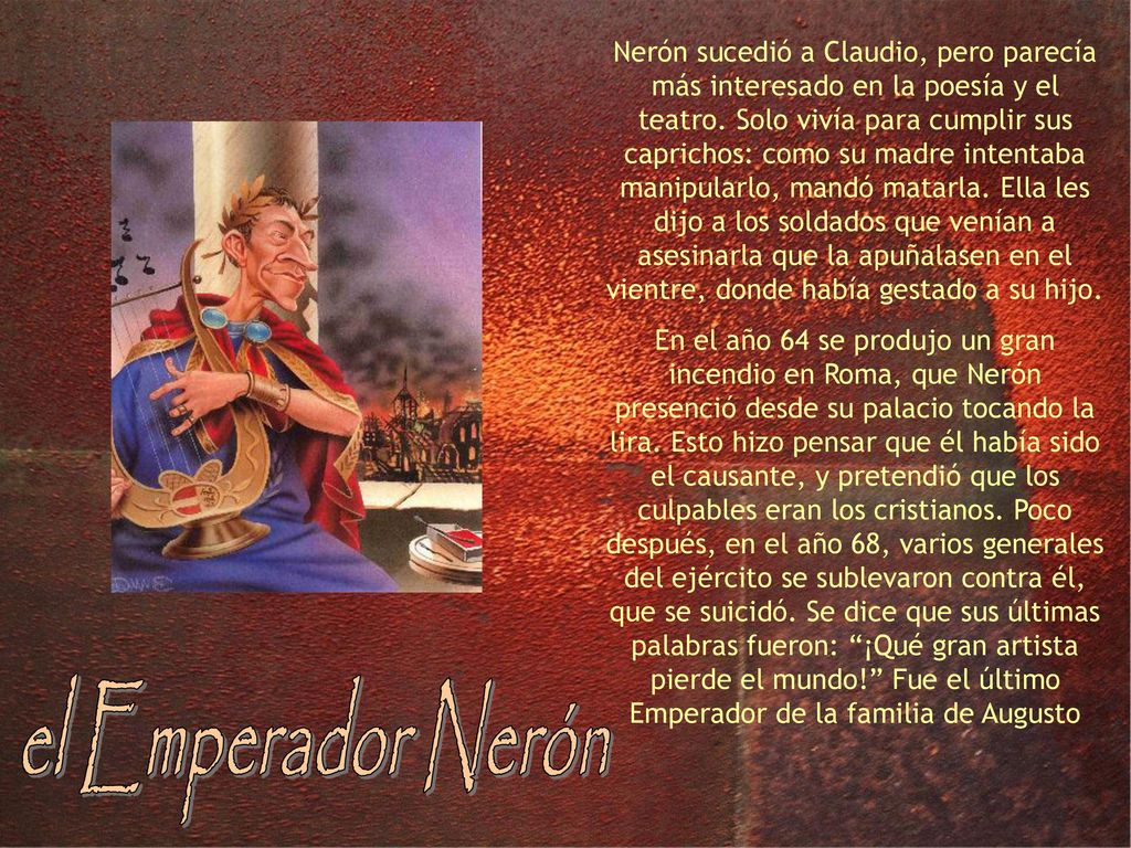 Nerón sucedió a Claudio, pero parecía más interesado en la poesía y el teatro. Solo vivía para cumplir sus caprichos: como su madre intentaba manipularlo, mandó matarla. Ella les dijo a los soldados que venían a asesinarla que la apuñalasen en el vientre, donde había gestado a su hijo.