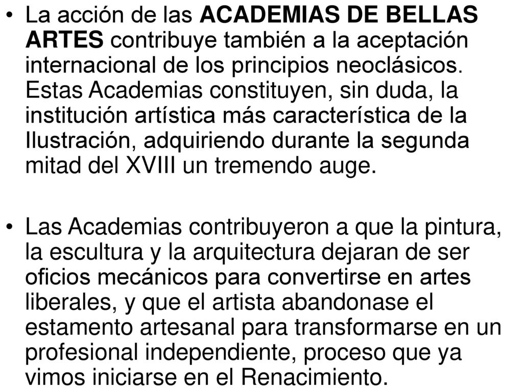 La acción de las ACADEMIAS DE BELLAS ARTES contribuye también a la aceptación internacional de los principios neoclásicos. Estas Academias constituyen, sin duda, la institución artística más característica de la Ilustración, adquiriendo durante la segunda mitad del XVIII un tremendo auge.