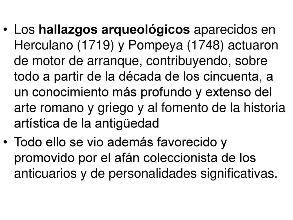 Los hallazgos arqueológicos aparecidos en Herculano (1719) y Pompeya (1748) actuaron de motor de arranque, contribuyendo, sobre todo a partir de la década de los cincuenta, a un conocimiento más profundo y extenso del arte romano y griego y al fomento de la historia artística de la antigüedad