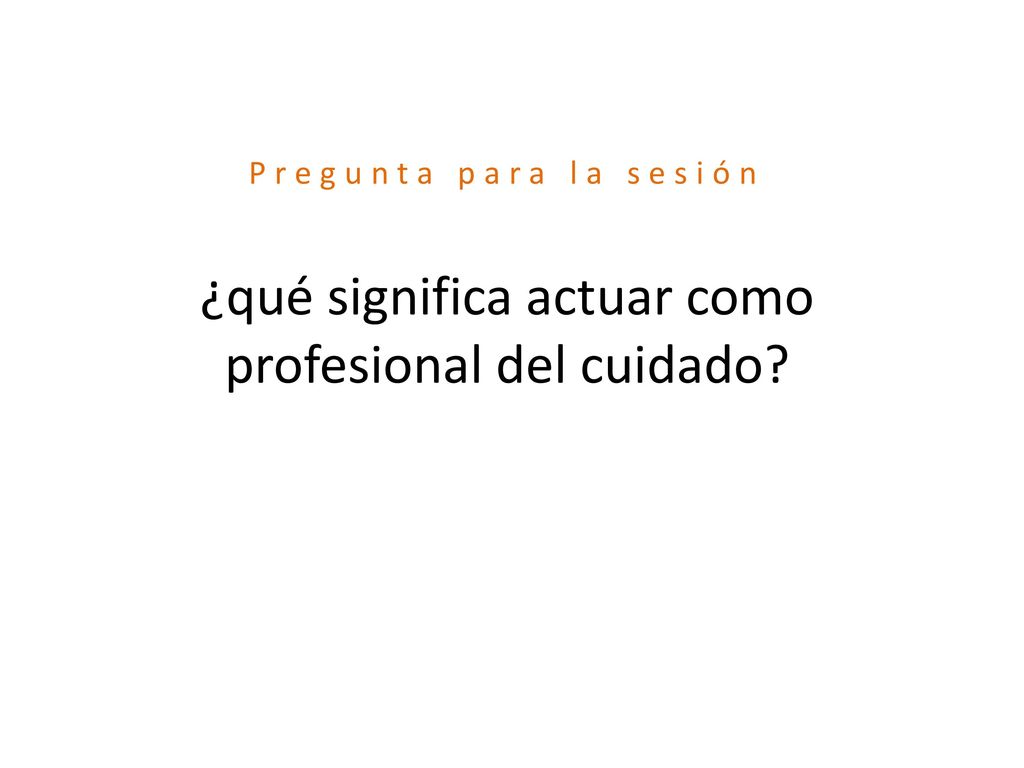Pregunta para la sesión ¿qué significa actuar como profesional del cuidado
