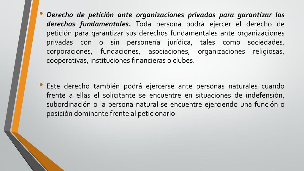 Derecho de petición ante organizaciones privadas para garantizar los derechos fundamentales. Toda persona podrá ejercer el derecho de petición para garantizar sus derechos fundamentales ante organizaciones privadas con o sin personería jurídica, tales como sociedades, corporaciones, fundaciones, asociaciones, organizaciones religiosas, cooperativas, instituciones financieras o clubes.