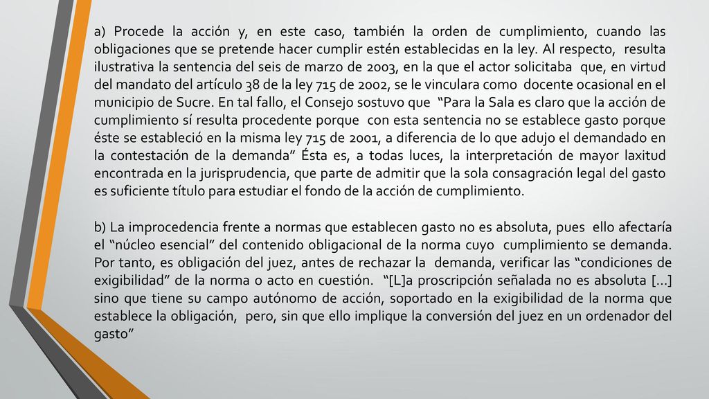 a) Procede la acción y, en este caso, también la orden de cumplimiento, cuando las obligaciones que se pretende hacer cumplir estén establecidas en la ley. Al respecto, resulta ilustrativa la sentencia del seis de marzo de 2003, en la que el actor solicitaba que, en virtud del mandato del artículo 38 de la ley 715 de 2002, se le vinculara como docente ocasional en el municipio de Sucre. En tal fallo, el Consejo sostuvo que Para la Sala es claro que la acción de cumplimiento sí resulta procedente porque con esta sentencia no se establece gasto porque éste se estableció en la misma ley 715 de 2001, a diferencia de lo que adujo el demandado en la contestación de la demanda Ésta es, a todas luces, la interpretación de mayor laxitud encontrada en la jurisprudencia, que parte de admitir que la sola consagración legal del gasto es suficiente título para estudiar el fondo de la acción de cumplimiento.