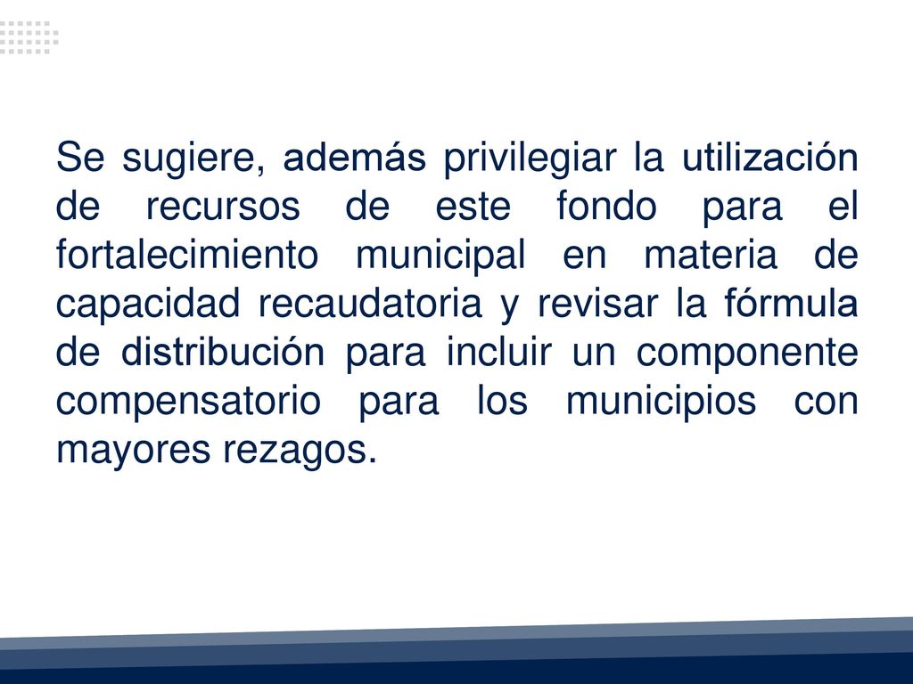 Se sugiere, además privilegiar la utilización de recursos de este fondo para el fortalecimiento municipal en materia de capacidad recaudatoria y revisar la fórmula de distribución para incluir un componente compensatorio para los municipios con mayores rezagos.