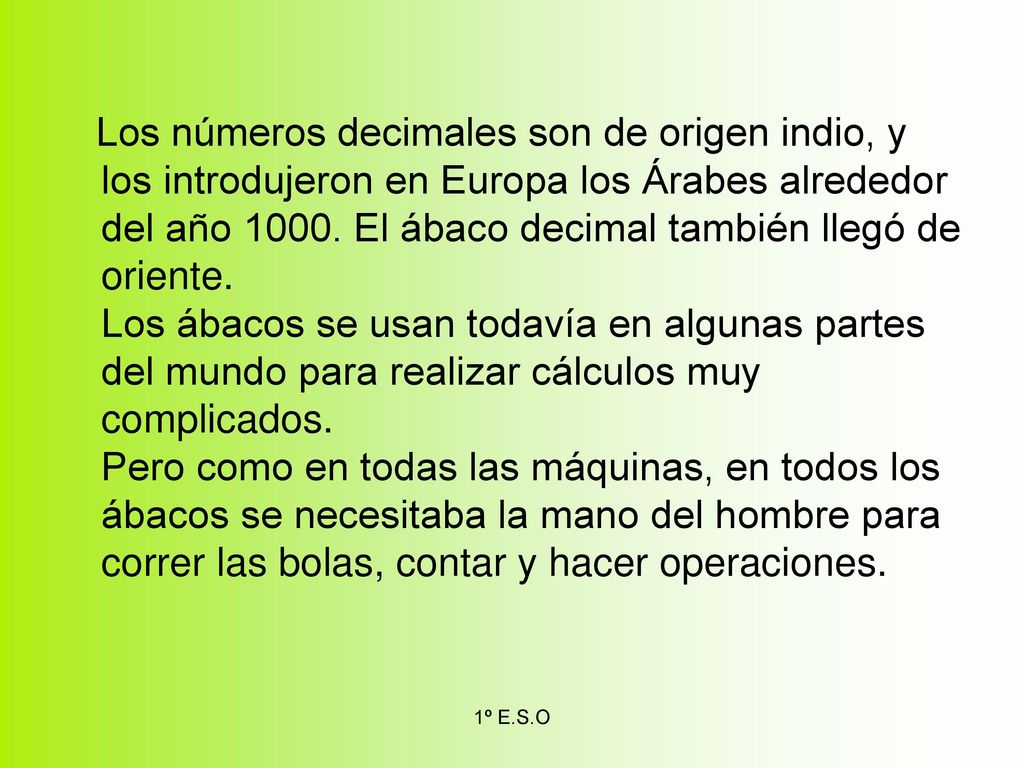 Los números decimales son de origen indio, y los introdujeron en Europa los Árabes alrededor del año El ábaco decimal también llegó de oriente. Los ábacos se usan todavía en algunas partes del mundo para realizar cálculos muy complicados. Pero como en todas las máquinas, en todos los ábacos se necesitaba la mano del hombre para correr las bolas, contar y hacer operaciones.