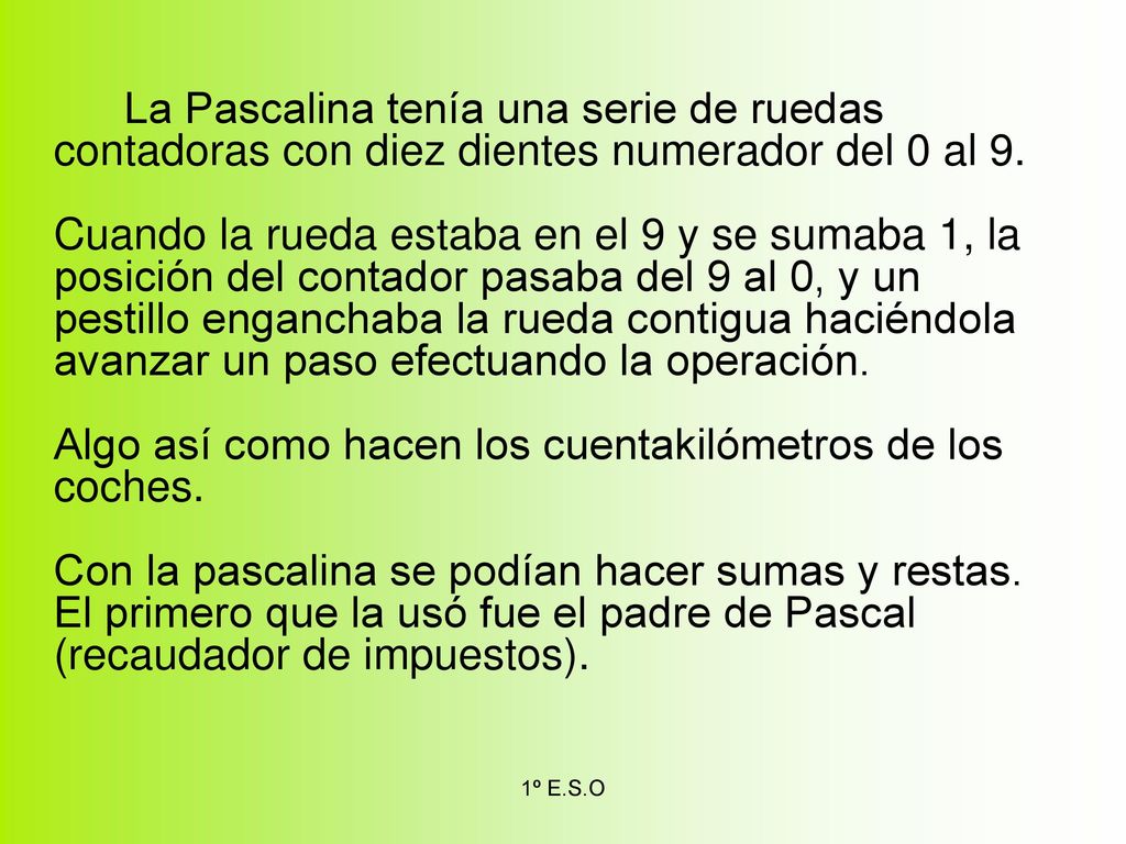 La Pascalina tenía una serie de ruedas contadoras con diez dientes numerador del 0 al 9. Cuando la rueda estaba en el 9 y se sumaba 1, la posición del contador pasaba del 9 al 0, y un pestillo enganchaba la rueda contigua haciéndola avanzar un paso efectuando la operación. Algo así como hacen los cuentakilómetros de los coches. Con la pascalina se podían hacer sumas y restas. El primero que la usó fue el padre de Pascal (recaudador de impuestos).