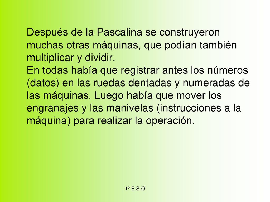 Después de la Pascalina se construyeron muchas otras máquinas, que podían también multiplicar y dividir. En todas había que registrar antes los números (datos) en las ruedas dentadas y numeradas de las máquinas. Luego había que mover los engranajes y las manivelas (instrucciones a la máquina) para realizar la operación.