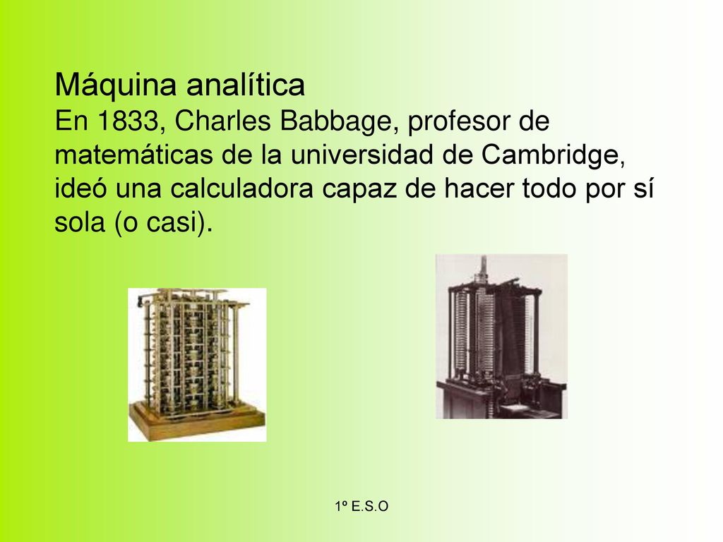 Máquina analítica En 1833, Charles Babbage, profesor de matemáticas de la universidad de Cambridge, ideó una calculadora capaz de hacer todo por sí sola (o casi).