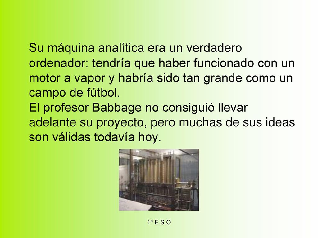 Su máquina analítica era un verdadero ordenador: tendría que haber funcionado con un motor a vapor y habría sido tan grande como un campo de fútbol. El profesor Babbage no consiguió llevar adelante su proyecto, pero muchas de sus ideas son válidas todavía hoy.