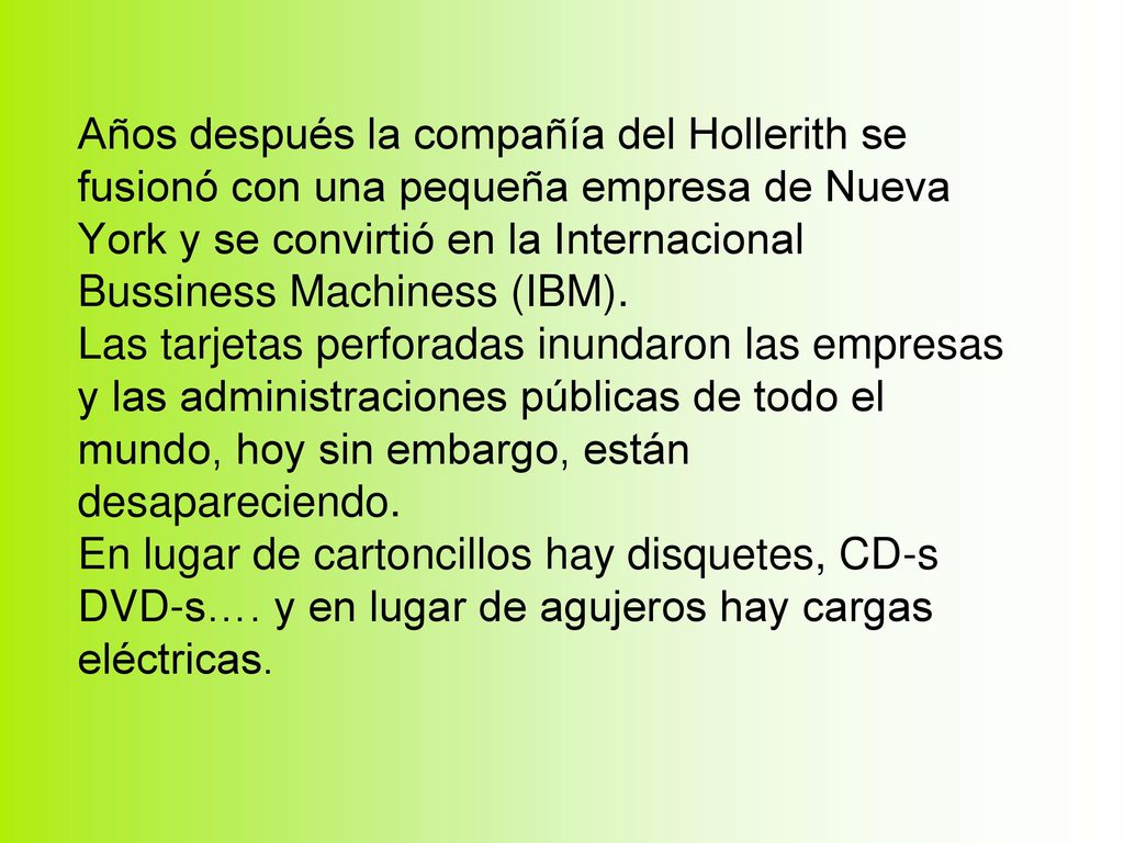 Años después la compañía del Hollerith se fusionó con una pequeña empresa de Nueva York y se convirtió en la Internacional Bussiness Machiness (IBM).