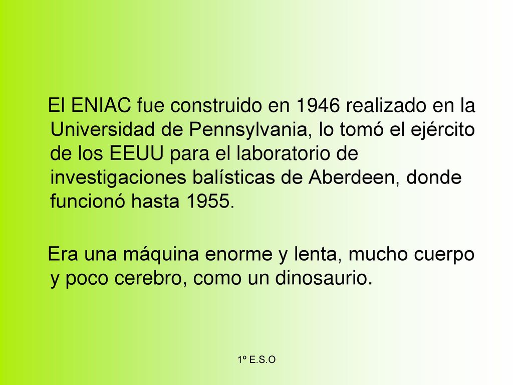El ENIAC fue construido en 1946 realizado en la Universidad de Pennsylvania, lo tomó el ejército de los EEUU para el laboratorio de investigaciones balísticas de Aberdeen, donde funcionó hasta 1955.