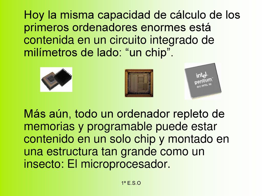 Hoy la misma capacidad de cálculo de los primeros ordenadores enormes está contenida en un circuito integrado de milímetros de lado: un chip .