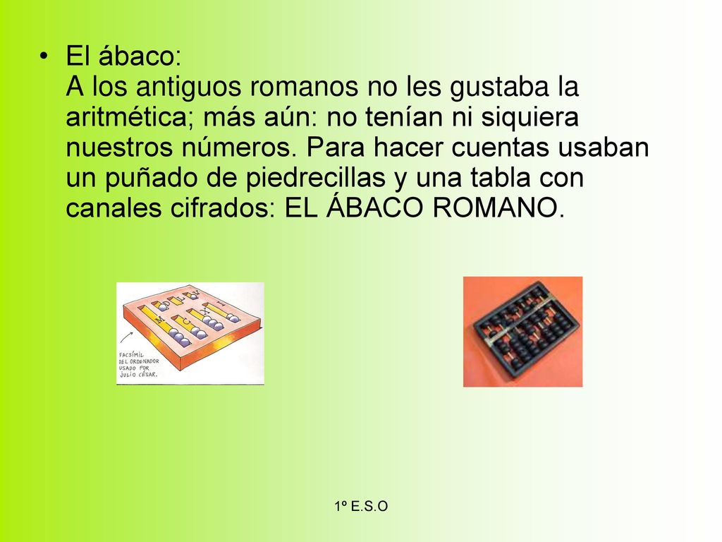 El ábaco: A los antiguos romanos no les gustaba la aritmética; más aún: no tenían ni siquiera nuestros números. Para hacer cuentas usaban un puñado de piedrecillas y una tabla con canales cifrados: EL ÁBACO ROMANO.