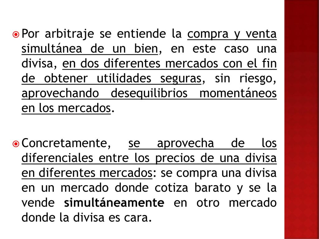 Por arbitraje se entiende la compra y venta simultánea de un bien, en este caso una divisa, en dos diferentes mercados con el fin de obtener utilidades seguras, sin riesgo, aprovechando desequilibrios momentáneos en los mercados.