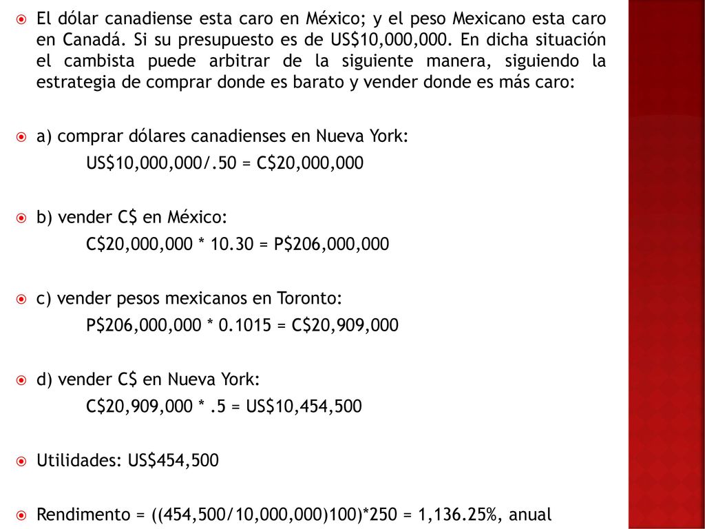El dólar canadiense esta caro en México; y el peso Mexicano esta caro en Canadá. Si su presupuesto es de US$10,000,000. En dicha situación el cambista puede arbitrar de la siguiente manera, siguiendo la estrategia de comprar donde es barato y vender donde es más caro: