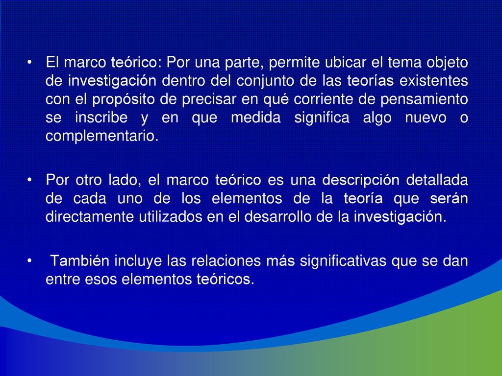 El marco teórico: Por una parte, permite ubicar el tema objeto de investigación dentro del conjunto de las teorías existentes con el propósito de precisar en qué corriente de pensamiento se inscribe y en que medida significa algo nuevo o complementario.