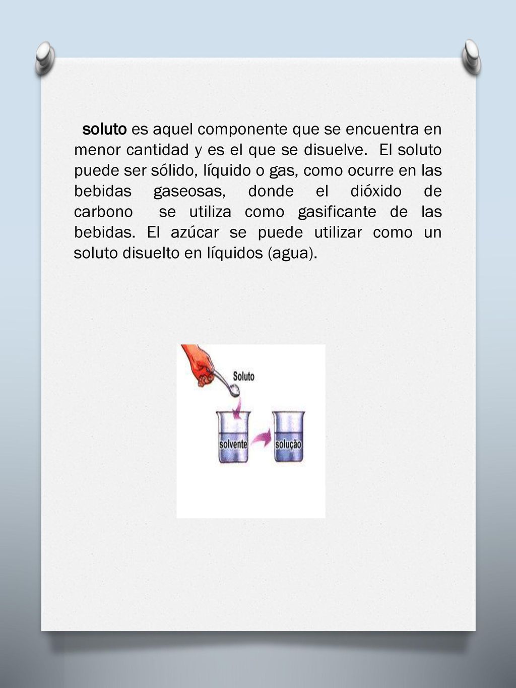 soluto es aquel componente que se encuentra en menor cantidad y es el que se disuelve. El soluto puede ser sólido, líquido o gas, como ocurre en las bebidas gaseosas, donde el dióxido de carbono se utiliza como gasificante de las bebidas.