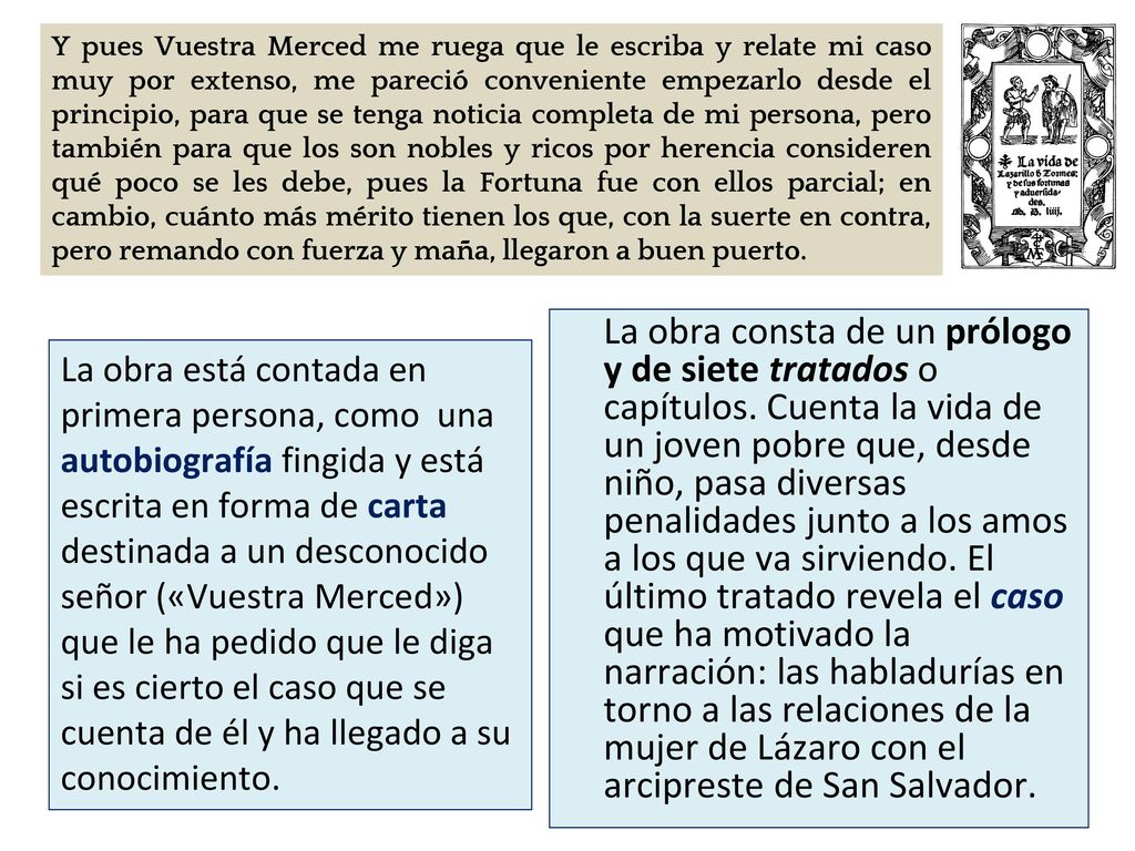 Y pues Vuestra Merced me ruega que le escriba y relate mi caso muy por extenso, me pareció conveniente empezarlo desde el principio, para que se tenga noticia completa de mi persona, pero también para que los son nobles y ricos por herencia consideren qué poco se les debe, pues la Fortuna fue con ellos parcial; en cambio, cuánto más mérito tienen los que, con la suerte en contra, pero remando con fuerza y maña, llegaron a buen puerto.