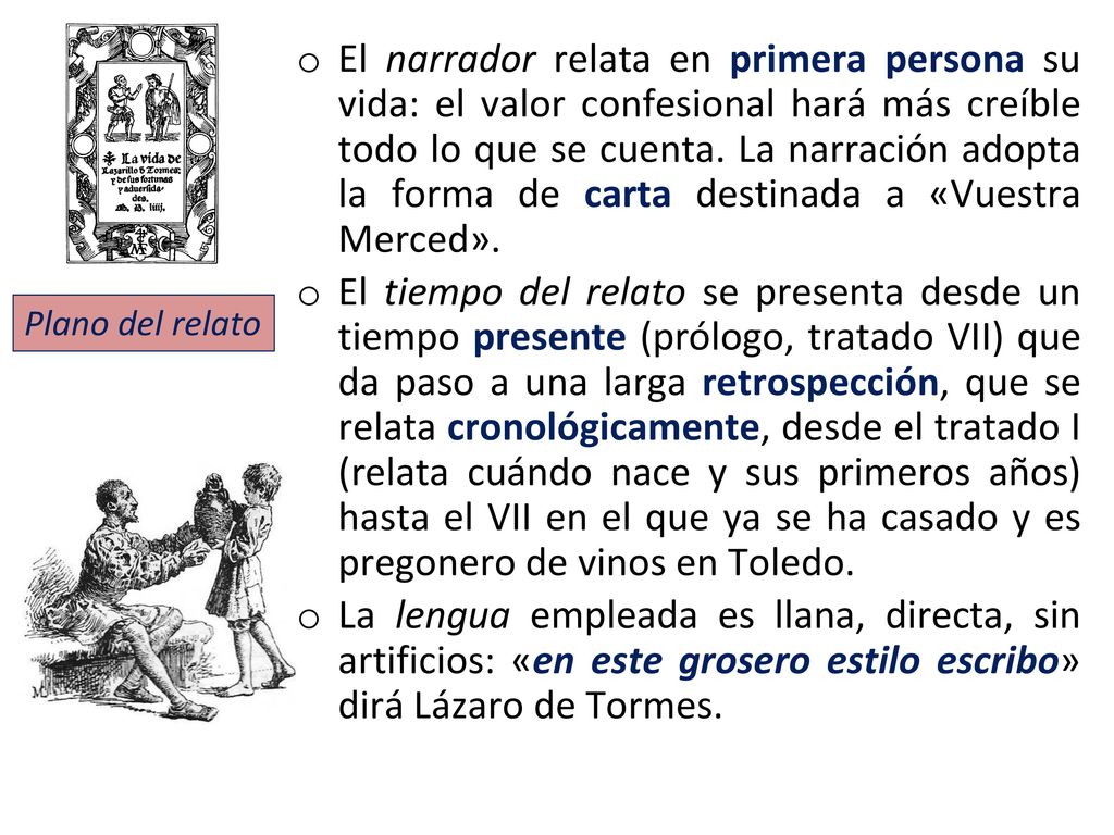 El narrador relata en primera persona su vida: el valor confesional hará más creíble todo lo que se cuenta. La narración adopta la forma de carta destinada a «Vuestra Merced».