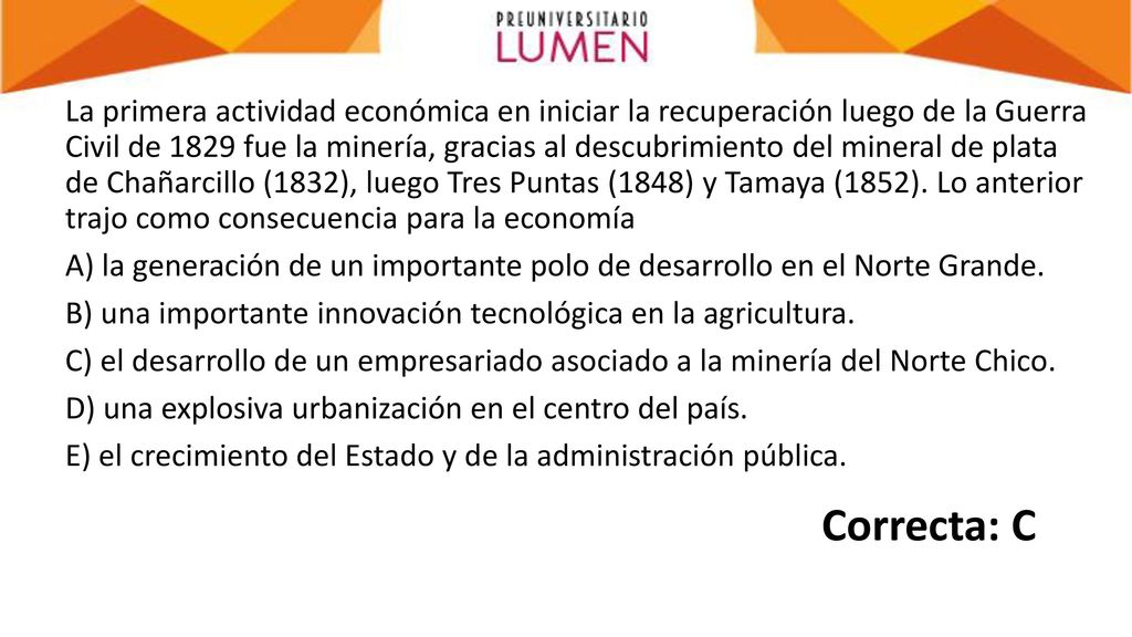 La primera actividad económica en iniciar la recuperación luego de la Guerra Civil de 1829 fue la minería, gracias al descubrimiento del mineral de plata de Chañarcillo (1832), luego Tres Puntas (1848) y Tamaya (1852). Lo anterior trajo como consecuencia para la economía A) la generación de un importante polo de desarrollo en el Norte Grande. B) una importante innovación tecnológica en la agricultura. C) el desarrollo de un empresariado asociado a la minería del Norte Chico. D) una explosiva urbanización en el centro del país. E) el crecimiento del Estado y de la administración pública.
