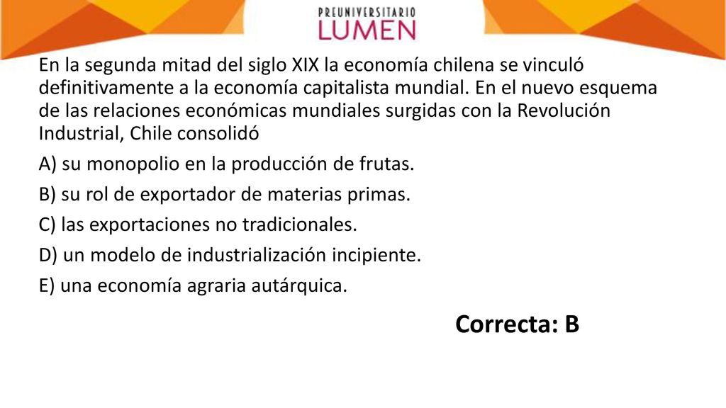 En la segunda mitad del siglo XIX la economía chilena se vinculó definitivamente a la economía capitalista mundial. En el nuevo esquema de las relaciones económicas mundiales surgidas con la Revolución Industrial, Chile consolidó A) su monopolio en la producción de frutas. B) su rol de exportador de materias primas. C) las exportaciones no tradicionales. D) un modelo de industrialización incipiente. E) una economía agraria autárquica.