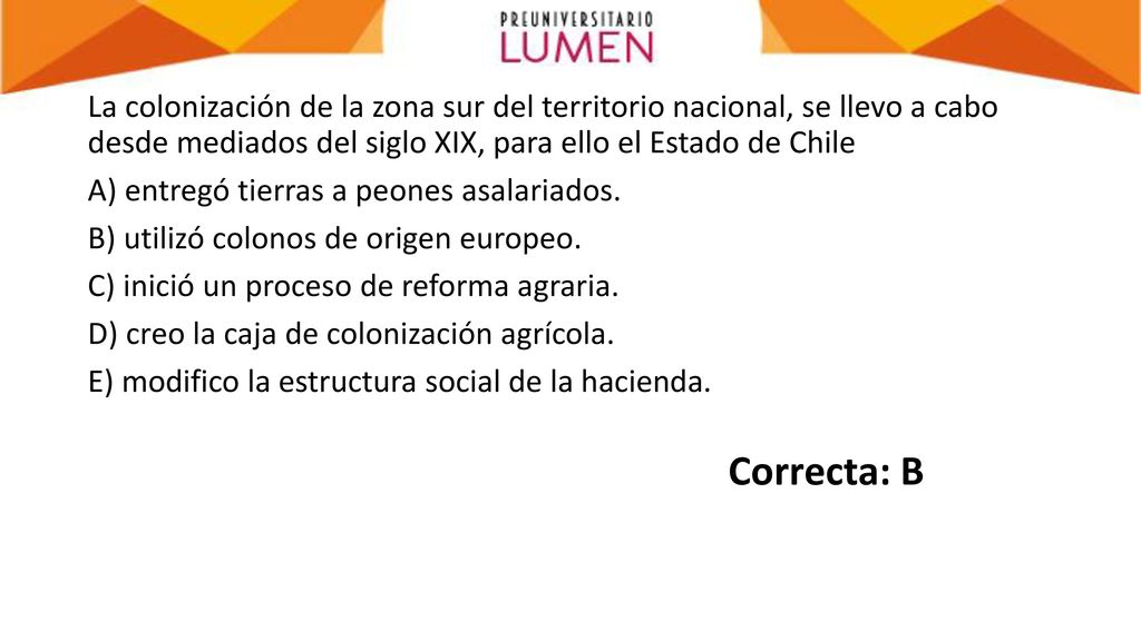 La colonización de la zona sur del territorio nacional, se llevo a cabo desde mediados del siglo XIX, para ello el Estado de Chile A) entregó tierras a peones asalariados. B) utilizó colonos de origen europeo. C) inició un proceso de reforma agraria. D) creo la caja de colonización agrícola. E) modifico la estructura social de la hacienda.