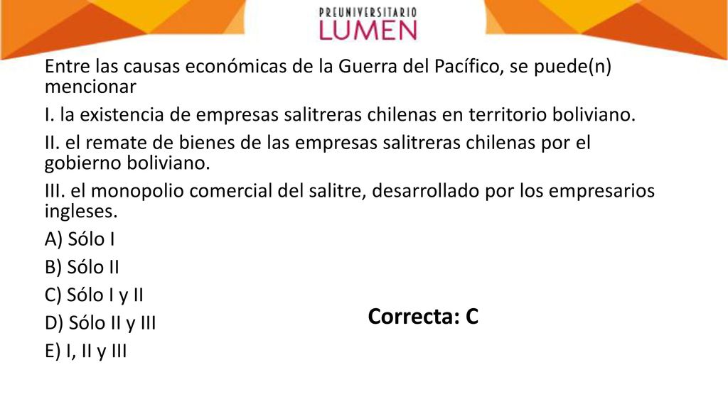 Entre las causas económicas de la Guerra del Pacífico, se puede(n) mencionar I. la existencia de empresas salitreras chilenas en territorio boliviano. II. el remate de bienes de las empresas salitreras chilenas por el gobierno boliviano. III. el monopolio comercial del salitre, desarrollado por los empresarios ingleses. A) Sólo I B) Sólo II C) Sólo I y II D) Sólo II y III E) I, II y III