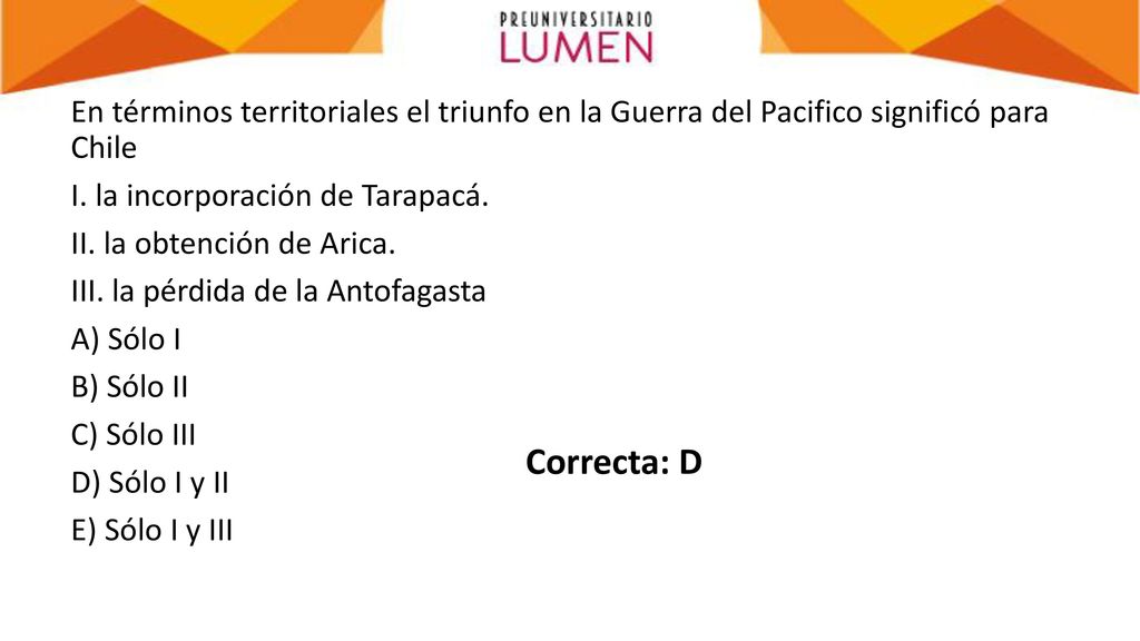En términos territoriales el triunfo en la Guerra del Pacifico significó para Chile I. la incorporación de Tarapacá. II. la obtención de Arica. III. la pérdida de la Antofagasta A) Sólo I B) Sólo II C) Sólo III D) Sólo I y II E) Sólo I y III