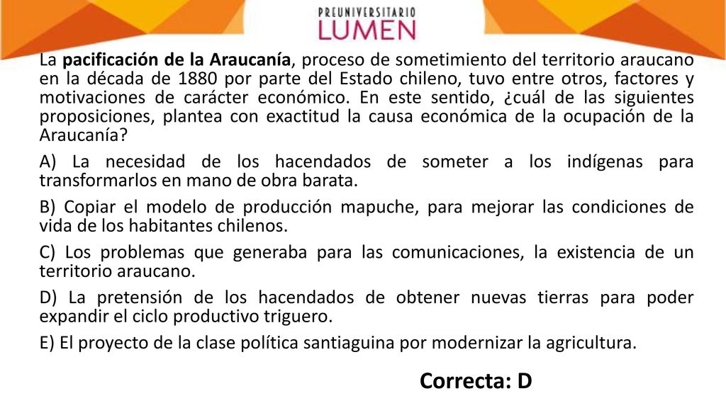 La pacificación de la Araucanía, proceso de sometimiento del territorio araucano en la década de 1880 por parte del Estado chileno, tuvo entre otros, factores y motivaciones de carácter económico. En este sentido, ¿cuál de las siguientes proposiciones, plantea con exactitud la causa económica de la ocupación de la Araucanía A) La necesidad de los hacendados de someter a los indígenas para transformarlos en mano de obra barata. B) Copiar el modelo de producción mapuche, para mejorar las condiciones de vida de los habitantes chilenos. C) Los problemas que generaba para las comunicaciones, la existencia de un territorio araucano. D) La pretensión de los hacendados de obtener nuevas tierras para poder expandir el ciclo productivo triguero. E) El proyecto de la clase política santiaguina por modernizar la agricultura.