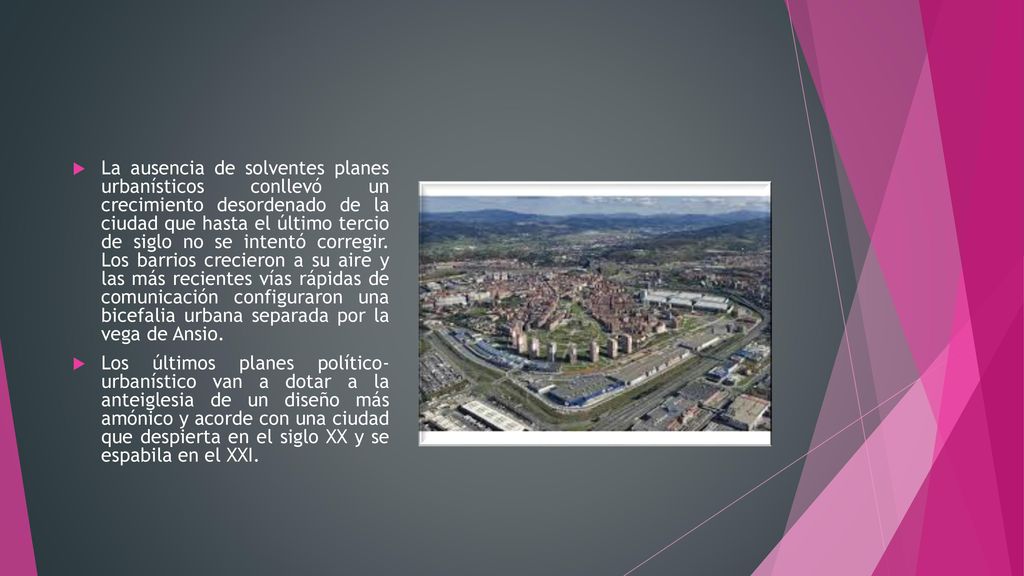 La ausencia de solventes planes urbanísticos conllevó un crecimiento desordenado de la ciudad que hasta el último tercio de siglo no se intentó corregir. Los barrios crecieron a su aire y las más recientes vías rápidas de comunicación configuraron una bicefalia urbana separada por la vega de Ansio.