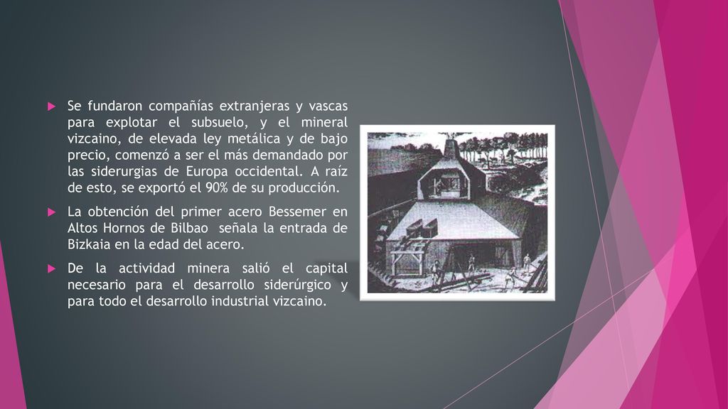 Se fundaron compañías extranjeras y vascas para explotar el subsuelo, y el mineral vizcaino, de elevada ley metálica y de bajo precio, comenzó a ser el más demandado por las siderurgias de Europa occidental. A raíz de esto, se exportó el 90% de su producción.