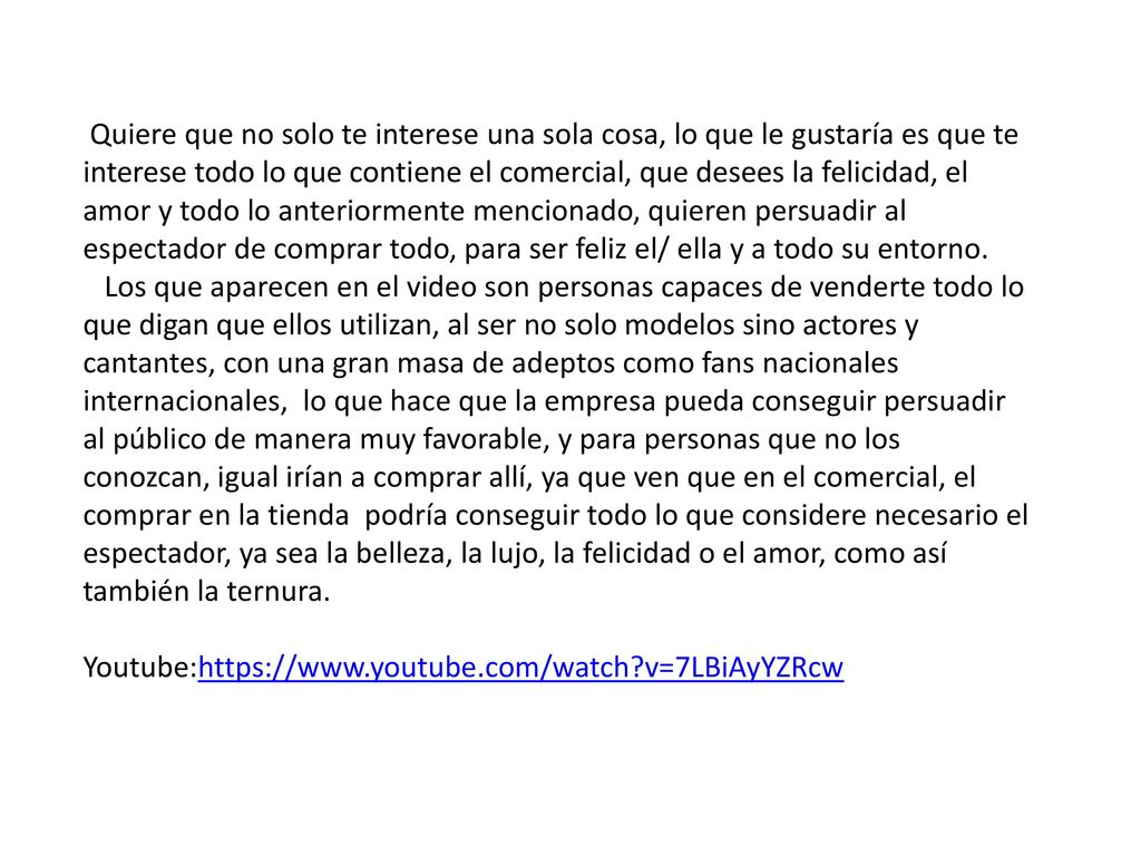 Quiere que no solo te interese una sola cosa, lo que le gustaría es que te interese todo lo que contiene el comercial, que desees la felicidad, el amor y todo lo anteriormente mencionado, quieren persuadir al espectador de comprar todo, para ser feliz el/ ella y a todo su entorno.