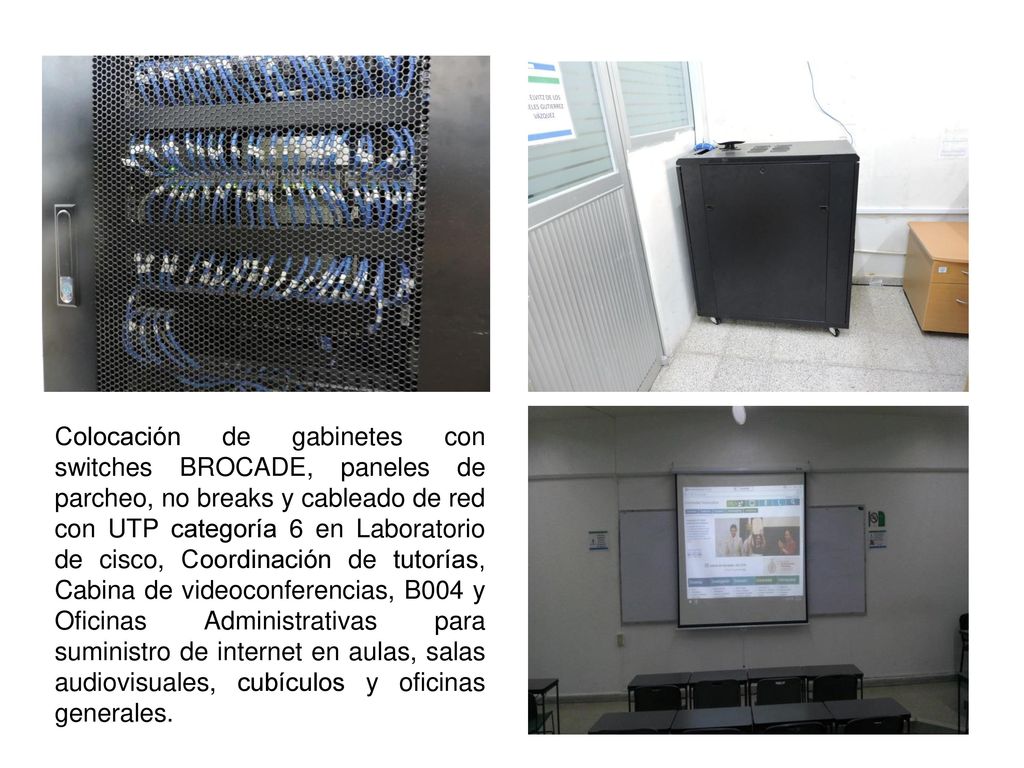 Colocación de gabinetes con switches BROCADE, paneles de parcheo, no breaks y cableado de red con UTP categoría 6 en Laboratorio de cisco, Coordinación de tutorías, Cabina de videoconferencias, B004 y Oficinas Administrativas para suministro de internet en aulas, salas audiovisuales, cubículos y oficinas generales.