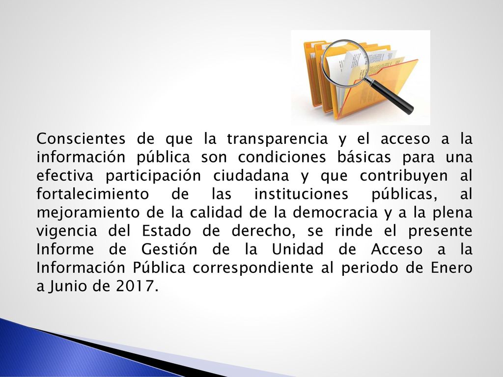 Conscientes de que la transparencia y el acceso a la información pública son condiciones básicas para una efectiva participación ciudadana y que contribuyen al fortalecimiento de las instituciones públicas, al mejoramiento de la calidad de la democracia y a la plena vigencia del Estado de derecho, se rinde el presente Informe de Gestión de la Unidad de Acceso a la Información Pública correspondiente al periodo de Enero a Junio de 2017.