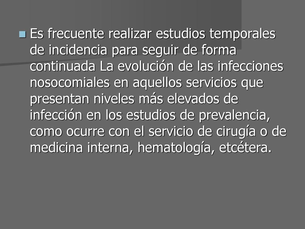 Es frecuente realizar estudios temporales de incidencia para seguir de forma continuada La evolución de las infecciones nosocomiales en aquellos servicios que presentan niveles más elevados de infección en los estudios de prevalencia, como ocurre con el servicio de cirugía o de medicina interna, hematología, etcétera.