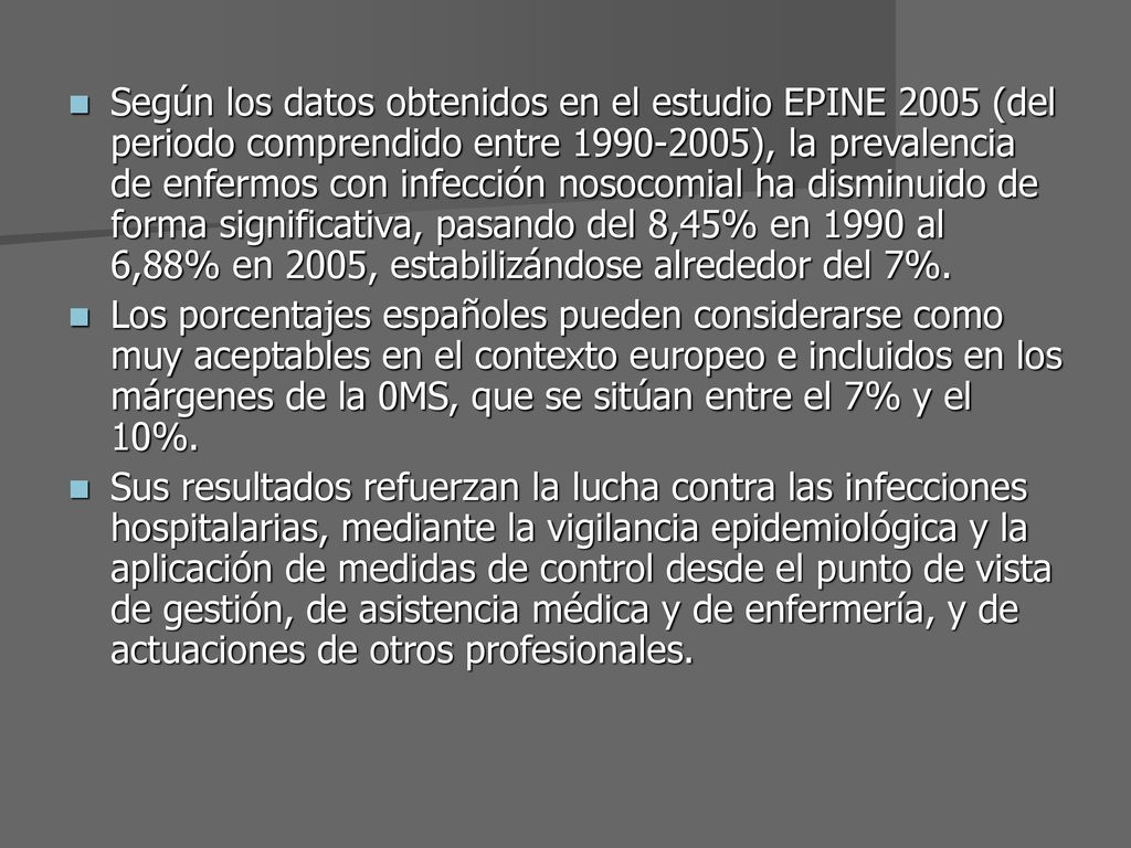 Según los datos obtenidos en el estudio EPINE 2005 (del periodo comprendido entre ), la prevalencia de enfermos con infección nosocomial ha disminuido de forma significativa, pasando del 8,45% en 1990 al 6,88% en 2005, estabilizándose alrededor del 7%.