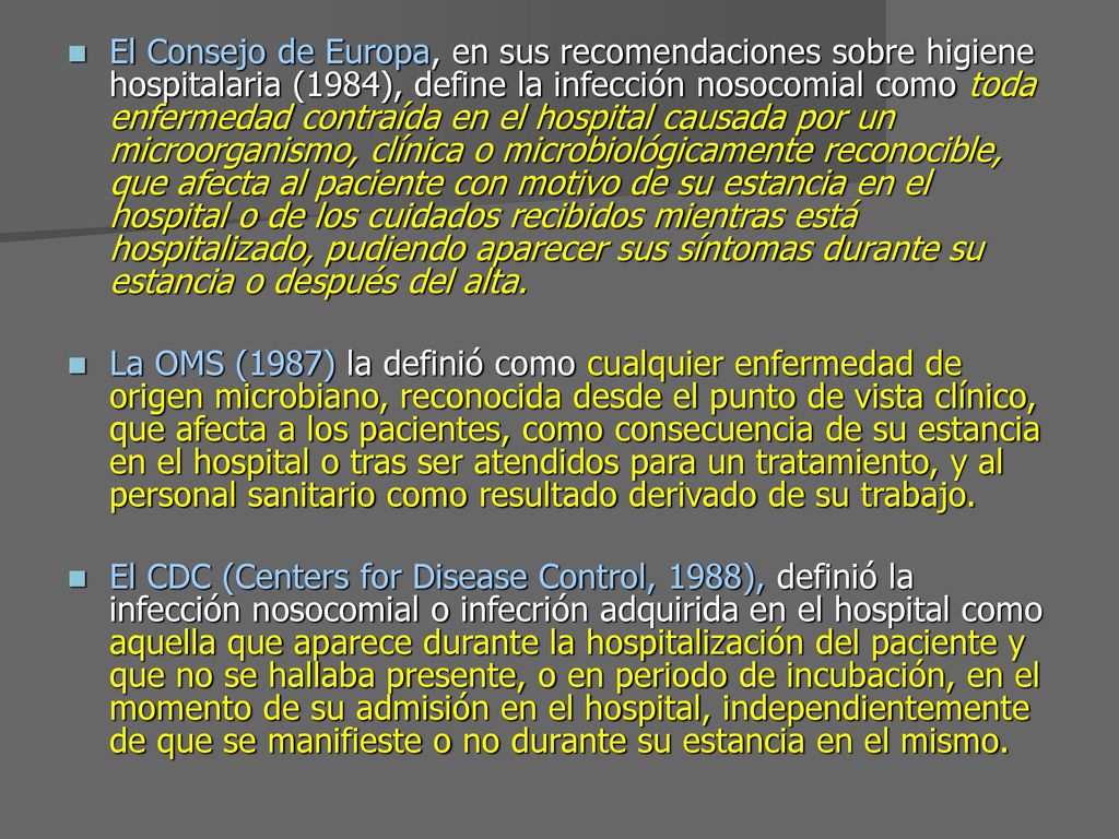 El Consejo de Europa, en sus recomendaciones sobre higiene hospitalaria (1984), define la infección nosocomial como toda enfermedad contraída en el hospital causada por un microorganismo, clínica o microbiológicamente reconocible, que afecta al paciente con motivo de su estancia en el hospital o de los cuidados recibidos mientras está hospitalizado, pudiendo aparecer sus síntomas durante su estancia o después del alta.