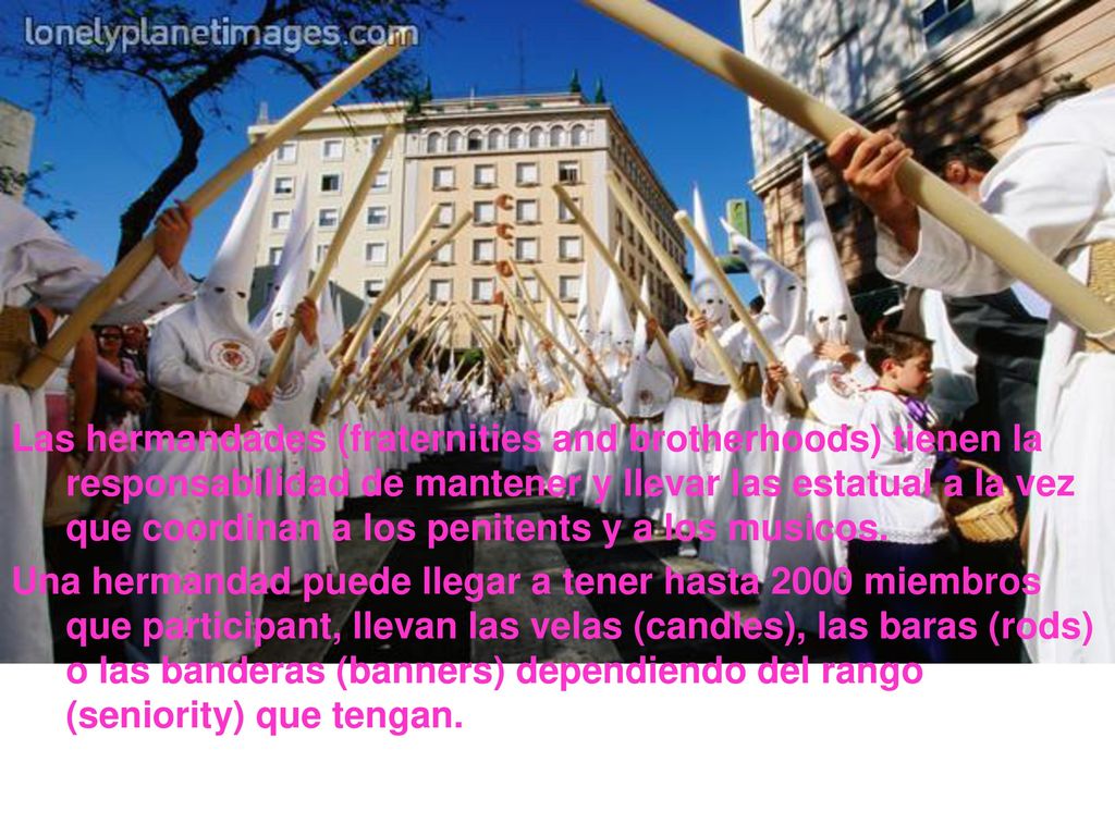 Las hermandades (fraternities and brotherhoods) tienen la responsabilidad de mantener y llevar las estatual a la vez que coordinan a los penitents y a los musicos.