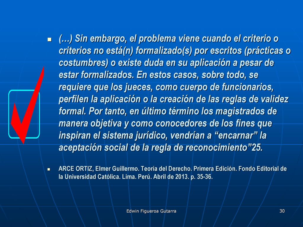 (…) Sin embargo, el problema viene cuando el criterio o criterios no está(n) formalizado(s) por escritos (prácticas o costumbres) o existe duda en su aplicación a pesar de estar formalizados. En estos casos, sobre todo, se requiere que los jueces, como cuerpo de funcionarios, perfilen la aplicación o la creación de las reglas de validez formal. Por tanto, en último término los magistrados de manera objetiva y como conocedores de los fines que inspiran el sistema jurídico, vendrían a encarnar la aceptación social de la regla de reconocimiento 25.