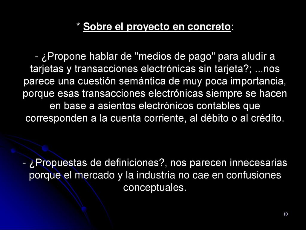 * Sobre el proyecto en concreto: - ¿Propone hablar de medios de pago para aludir a tarjetas y transacciones electrónicas sin tarjeta ; ...nos parece una cuestión semántica de muy poca importancia, porque esas transacciones electrónicas siempre se hacen en base a asientos electrónicos contables que corresponden a la cuenta corriente, al débito o al crédito.