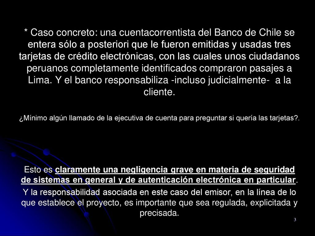 * Caso concreto: una cuentacorrentista del Banco de Chile se entera sólo a posteriori que le fueron emitidas y usadas tres tarjetas de crédito electrónicas, con las cuales unos ciudadanos peruanos completamente identificados compraron pasajes a Lima. Y el banco responsabiliza -incluso judicialmente- a la cliente.
