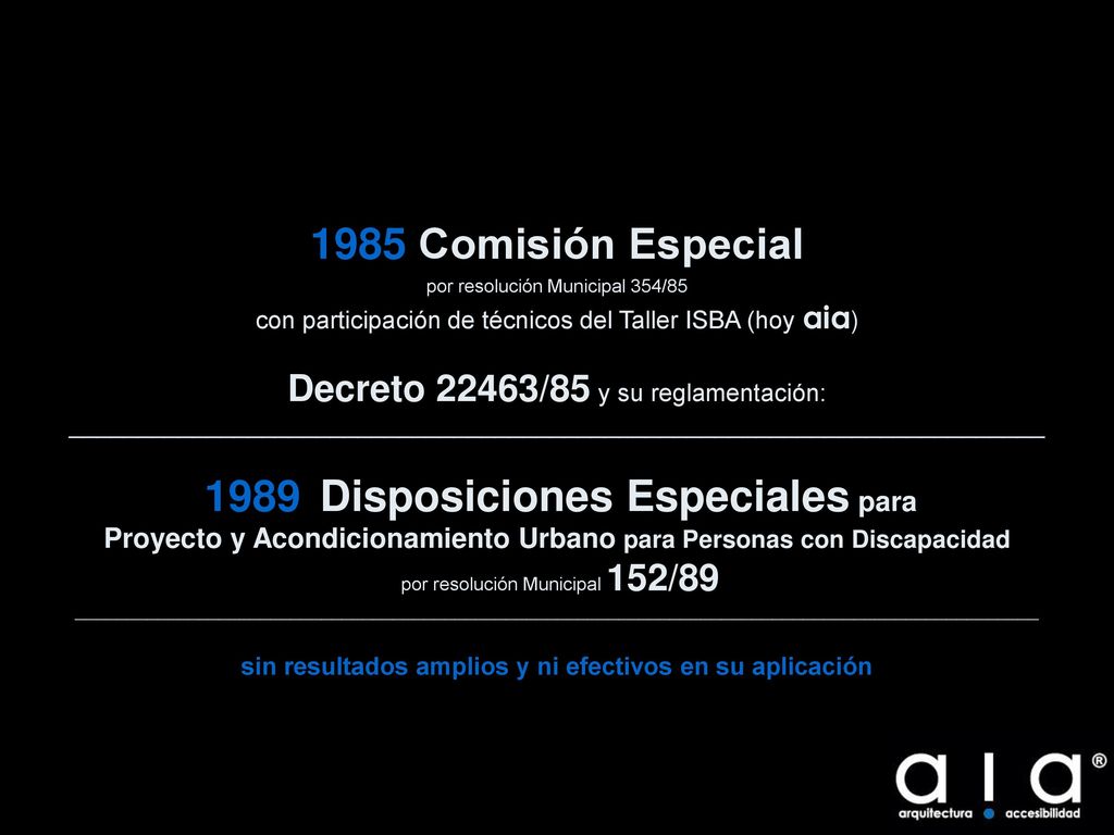 1985 Comisión Especial por resolución Municipal 354/85 con participación de técnicos del Taller ISBA (hoy aia) Decreto 22463/85 y su reglamentación: _______________________________________________________________________ 1989 Disposiciones Especiales para Proyecto y Acondicionamiento Urbano para Personas con Discapacidad por resolución Municipal 152/89 ______________________________________________________________________________________________ sin resultados amplios y ni efectivos en su aplicación