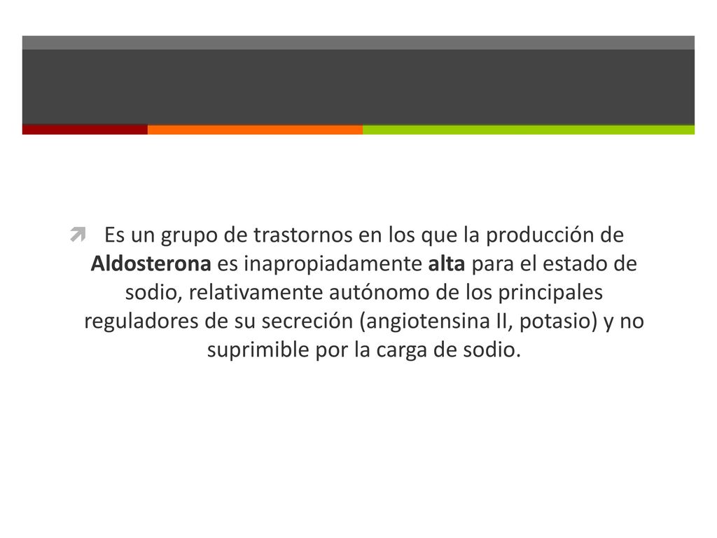 Es un grupo de trastornos en los que la producción de Aldosterona es inapropiadamente alta para el estado de sodio, relativamente autónomo de los principales reguladores de su secreción (angiotensina II, potasio) y no suprimible por la carga de sodio.
