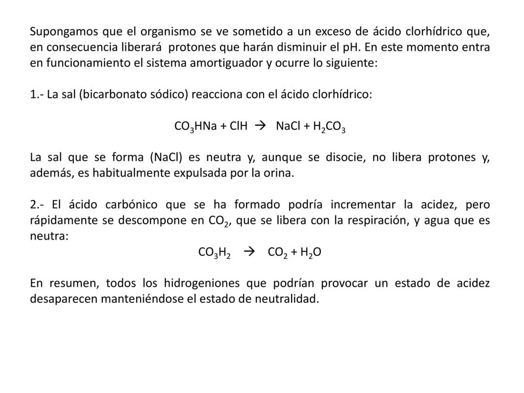 Supongamos que el organismo se ve sometido a un exceso de ácido clorhídrico que, en consecuencia liberará protones que harán disminuir el pH. En este momento entra en funcionamiento el sistema amortiguador y ocurre lo siguiente:
