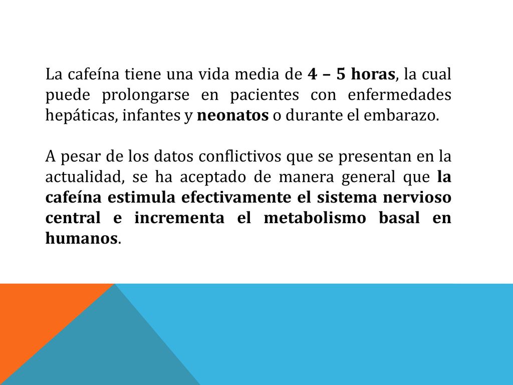 La cafeína tiene una vida media de 4 – 5 horas, la cual puede prolongarse en pacientes con enfermedades hepáticas, infantes y neonatos o durante el embarazo.