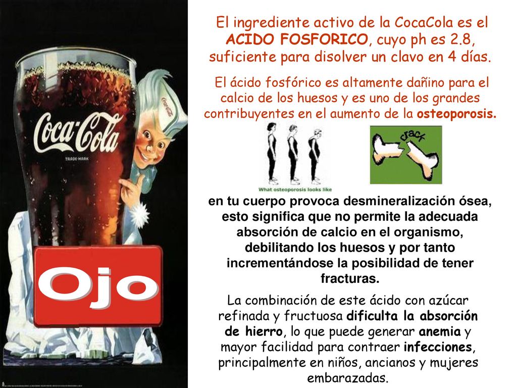 El ingrediente activo de la CocaCola es el ACIDO FOSFORICO, cuyo ph es 2.8, suficiente para disolver un clavo en 4 días.